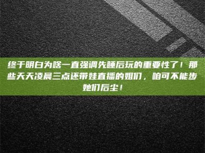 阿里终于明白为啥一直强调先睡后玩的重要性了！那些天天凌晨三点还带娃直播的姐们，咱可不能步她们后尘！